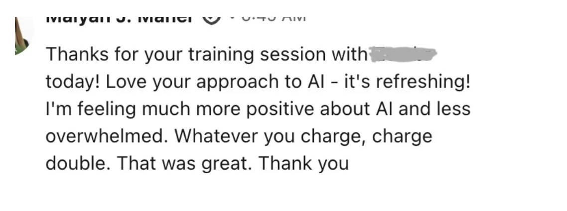 Message: Love your approach to AI, it's refreshing. I'm feeling much more positive about AI and less overwhelmed. Whatever you charge, charge double. That was great.